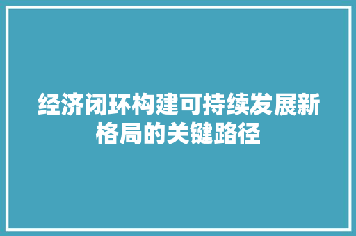 经济闭环构建可持续发展新格局的关键路径 经济闭环构建可持续发展新格局的关键路径