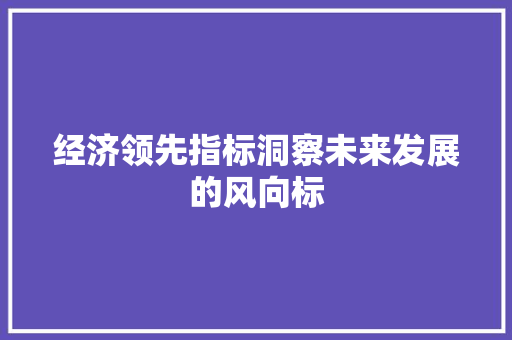经济领先指标洞察未来发展的风向标 经济领先指标洞察未来发展的风向标