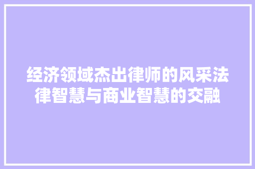 经济领域杰出律师的风采法律智慧与商业智慧的交融 经济领域杰出律师的风采法律智慧与商业智慧的交融