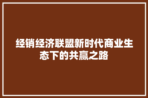 经销经济联盟新时代商业生态下的共赢之路 经销经济联盟新时代商业生态下的共赢之路