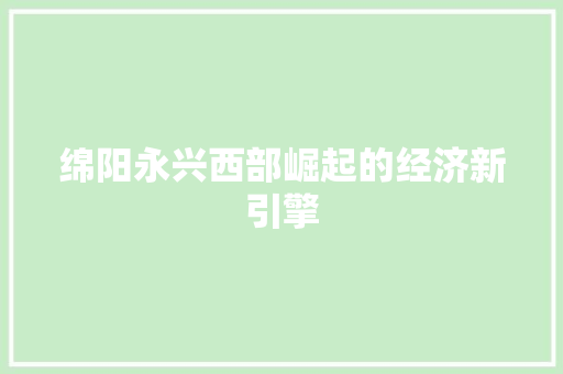 绵阳永兴西部崛起的经济新引擎 绵阳永兴西部崛起的经济新引擎