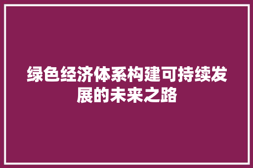 绿色经济体系构建可持续发展的未来之路 绿色经济体系构建可持续发展的未来之路