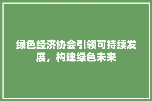 绿色经济协会引领可持续发展,构建绿色未来 绿色经济协会引领可持续发展,构建绿色未来