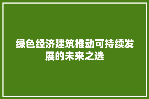 绿色经济建筑推动可持续发展的未来之选 绿色经济建筑推动可持续发展的未来之选
