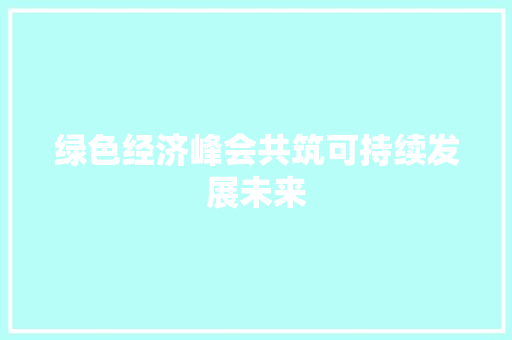 绿色经济峰会共筑可持续发展未来 绿色经济峰会共筑可持续发展未来