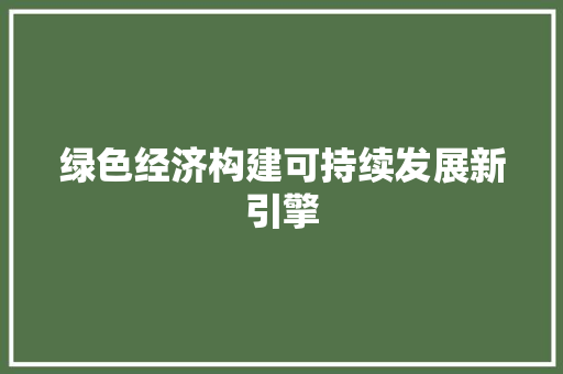 绿色经济构建可持续发展新引擎 绿色经济构建可持续发展新引擎