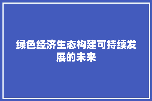 绿色经济生态构建可持续发展的未来 绿色经济生态构建可持续发展的未来