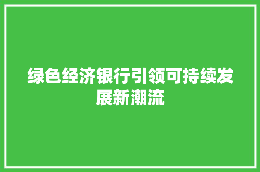 绿色经济银行引领可持续发展新潮流 绿色经济银行引领可持续发展新潮流