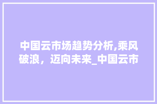 中国云市场趋势分析,乘风破浪,迈向未来_中国云市场趋势分析报告 中国云市场趋势分析,乘风破浪,迈向未来_中国云市场趋势分析报告