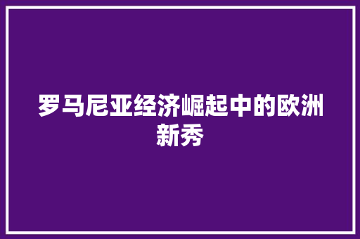 罗马尼亚经济崛起中的欧洲新秀 罗马尼亚经济崛起中的欧洲新秀