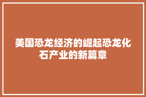 美国恐龙经济的崛起恐龙化石产业的新篇章 美国恐龙经济的崛起恐龙化石产业的新篇章