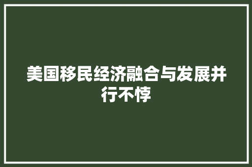 美国移民经济融合与发展并行不悖 美国移民经济融合与发展并行不悖