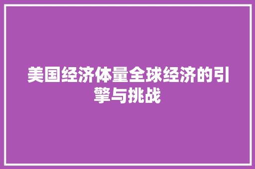 美国经济体量全球经济的引擎与挑战 美国经济体量全球经济的引擎与挑战