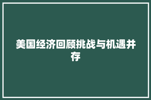 美国经济回顾挑战与机遇并存 美国经济回顾挑战与机遇并存