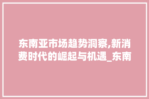 东南亚市场趋势洞察,新消费时代的崛起与机遇_东南亚市场趋势 东南亚市场趋势洞察,新消费时代的崛起与机遇_东南亚市场趋势