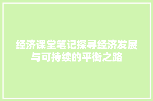 经济课堂笔记探寻经济发展与可持续的平衡之路 经济课堂笔记探寻经济发展与可持续的平衡之路