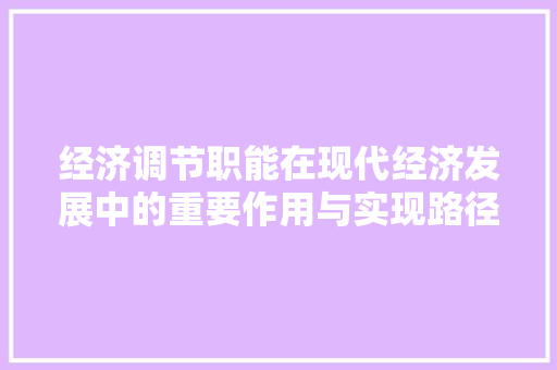 经济调节职能在现代经济发展中的重要作用与实现路径 经济调节职能在现代经济发展中的重要作用与实现路径