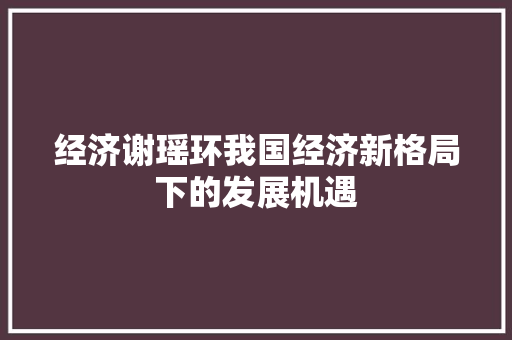 经济谢瑶环我国经济新格局下的发展机遇 经济谢瑶环我国经济新格局下的发展机遇