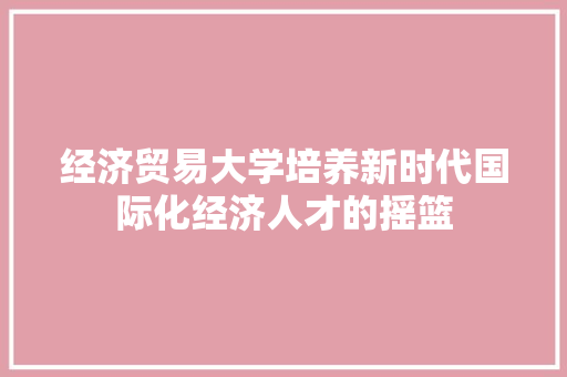 经济贸易大学培养新时代国际化经济人才的摇篮 经济贸易大学培养新时代国际化经济人才的摇篮