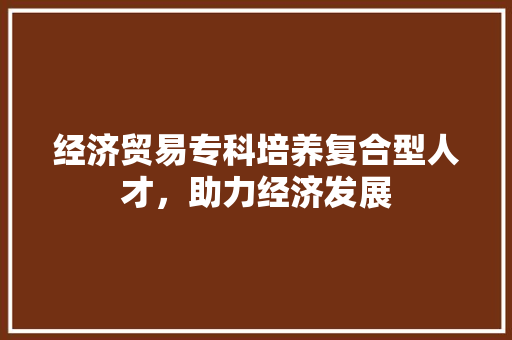 经济贸易专科培养复合型人才,助力经济发展 经济贸易专科培养复合型人才,助力经济发展