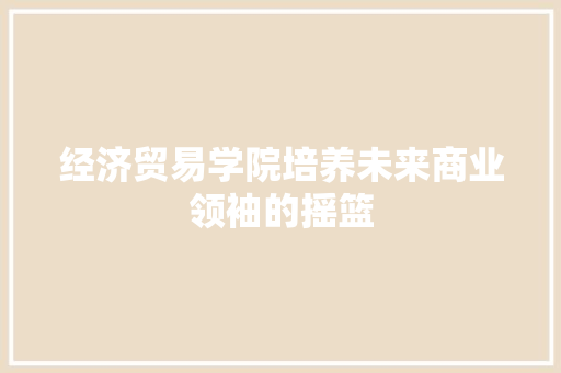 经济贸易学院培养未来商业领袖的摇篮 经济贸易学院培养未来商业领袖的摇篮