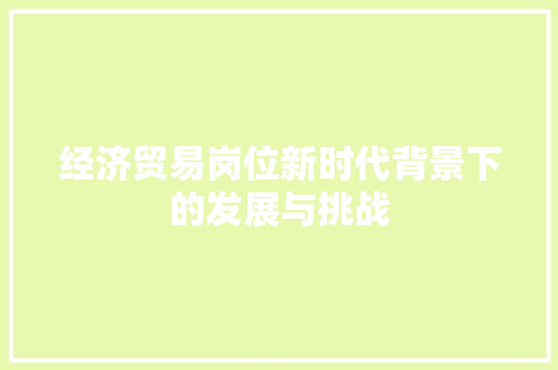 经济贸易岗位新时代背景下的发展与挑战 经济贸易岗位新时代背景下的发展与挑战