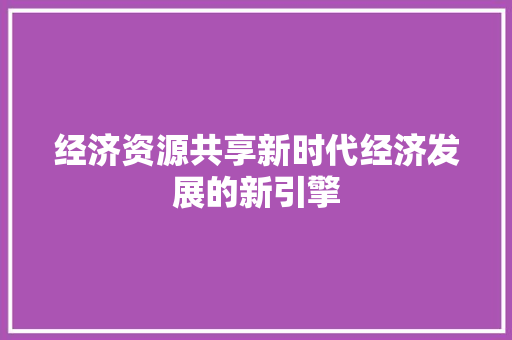 经济资源共享新时代经济发展的新引擎 经济资源共享新时代经济发展的新引擎