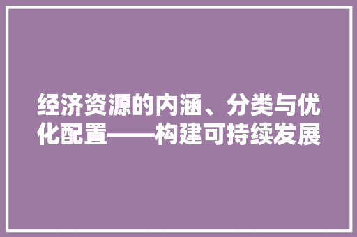 经济资源的内涵、分类与优化配置——构建可持续发展的经济体系 经济资源的内涵、分类与优化配置——构建可持续发展的经济体系