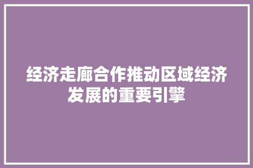 经济走廊合作推动区域经济发展的重要引擎 经济走廊合作推动区域经济发展的重要引擎