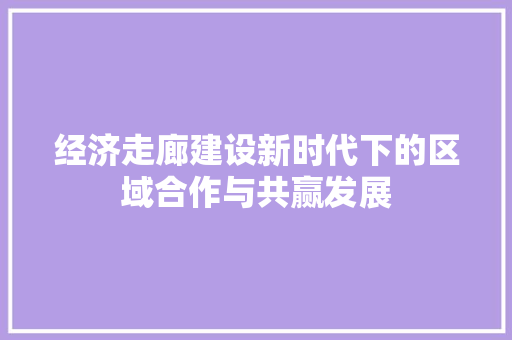 经济走廊建设新时代下的区域合作与共赢发展 经济走廊建设新时代下的区域合作与共赢发展