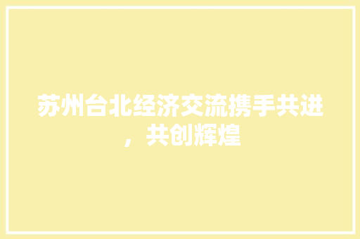 苏州台北经济交流携手共进,共创辉煌 苏州台北经济交流携手共进,共创辉煌