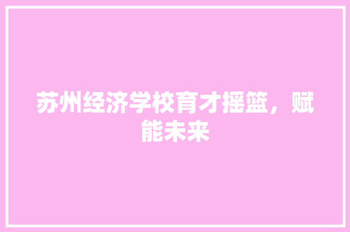 苏州经济学校育才摇篮,赋能未来 苏州经济学校育才摇篮,赋能未来