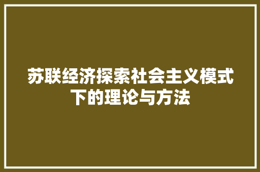 苏联经济探索社会主义模式下的理论与方法 苏联经济探索社会主义模式下的理论与方法