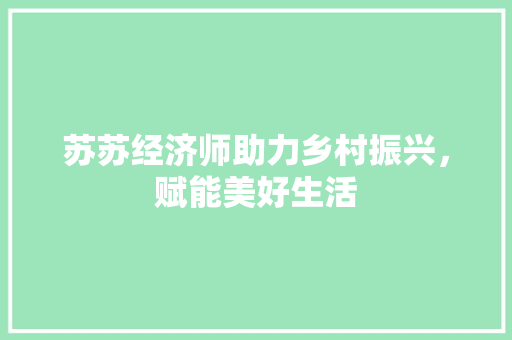 苏苏经济师助力乡村振兴,赋能美好生活 苏苏经济师助力乡村振兴,赋能美好生活