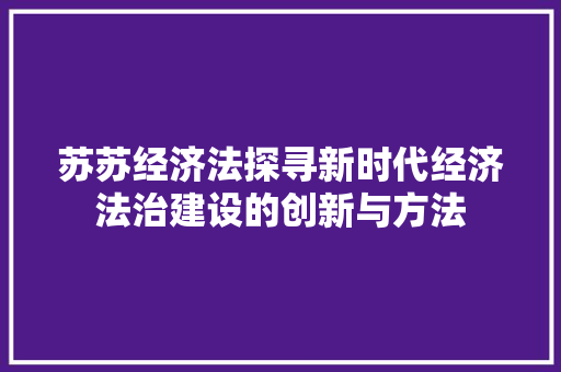 苏苏经济法探寻新时代经济法治建设的创新与方法 苏苏经济法探寻新时代经济法治建设的创新与方法