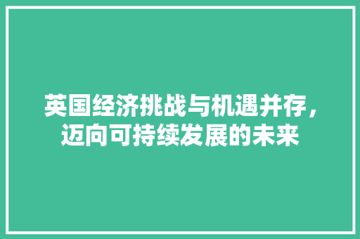 英国经济挑战与机遇并存,迈向可持续发展的未来 英国经济挑战与机遇并存,迈向可持续发展的未来