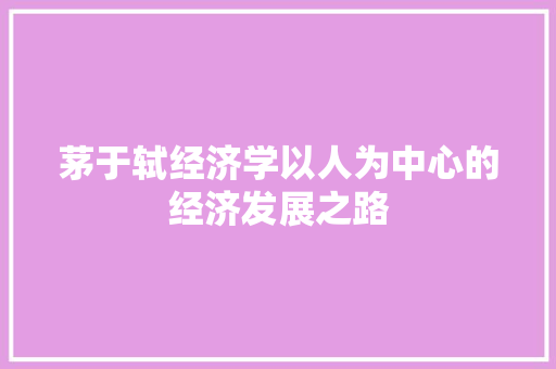 茅于轼经济学以人为中心的经济发展之路 茅于轼经济学以人为中心的经济发展之路