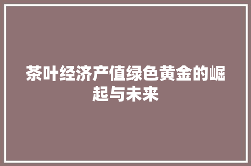 茶叶经济产值绿色黄金的崛起与未来 茶叶经济产值绿色黄金的崛起与未来