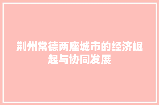 荆州常德两座城市的经济崛起与协同发展 荆州常德两座城市的经济崛起与协同发展