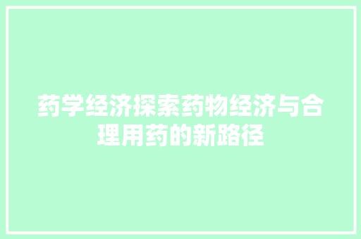 药学经济探索药物经济与合理用药的新路径 药学经济探索药物经济与合理用药的新路径