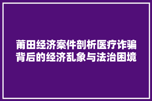 莆田经济案件剖析医疗诈骗背后的经济乱象与法治困境 莆田经济案件剖析医疗诈骗背后的经济乱象与法治困境