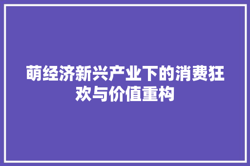 萌经济新兴产业下的消费狂欢与价值重构 萌经济新兴产业下的消费狂欢与价值重构
