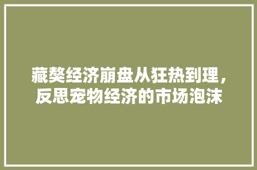 藏獒经济崩盘从狂热到理,反思宠物经济的市场泡沫 藏獒经济崩盘从狂热到理,反思宠物经济的市场泡沫