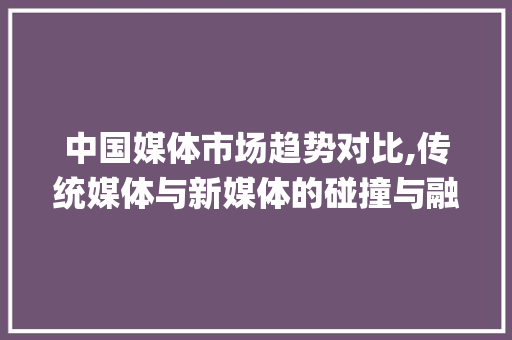 中国媒体市场趋势对比,传统媒体与新媒体的碰撞与融合_中国媒体市场趋势对比 中国媒体市场趋势对比,传统媒体与新媒体的碰撞与融合_中国媒体市场趋势对比