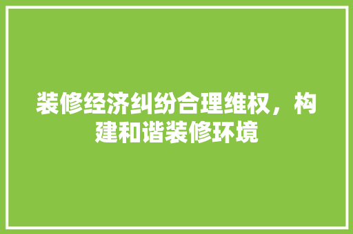 装修经济纠纷合理维权,构建和谐装修环境 装修经济纠纷合理维权,构建和谐装修环境