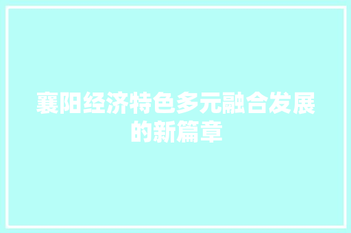 襄阳经济特色多元融合发展的新篇章 襄阳经济特色多元融合发展的新篇章