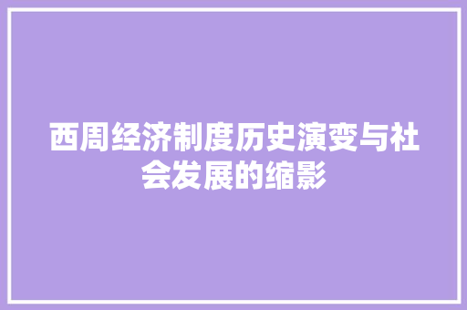 西周经济制度历史演变与社会发展的缩影 西周经济制度历史演变与社会发展的缩影