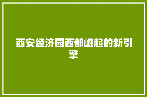 西安经济园西部崛起的新引擎 西安经济园西部崛起的新引擎