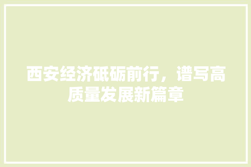 西安经济砥砺前行,谱写高质量发展新篇章 西安经济砥砺前行,谱写高质量发展新篇章