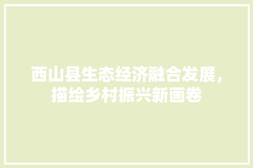西山县生态经济融合发展,描绘乡村振兴新画卷 西山县生态经济融合发展,描绘乡村振兴新画卷
